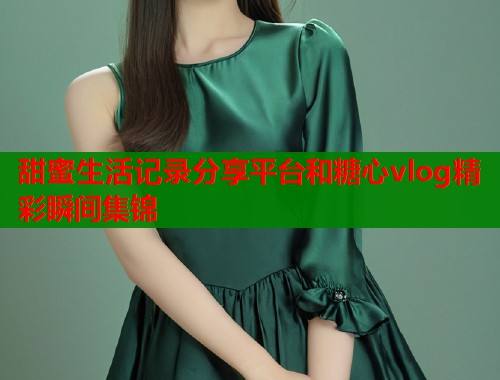 甜蜜生活记录分享平台和糖心vlog精彩瞬间集锦  第1张