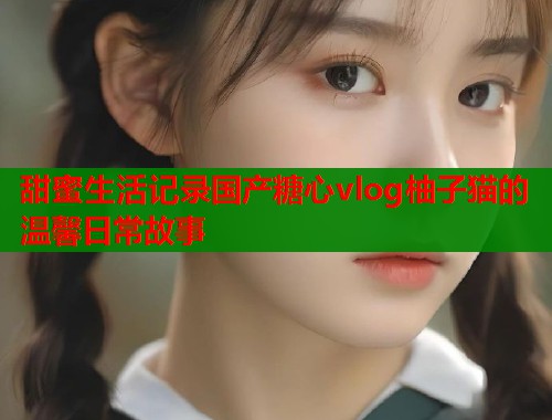 甜蜜生活记录国产糖心vlog柚子猫的温馨日常故事  第1张