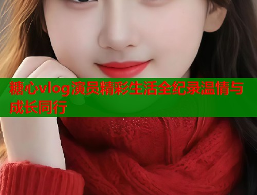 糖心vlog演员精彩生活全纪录温情与成长同行  第1张