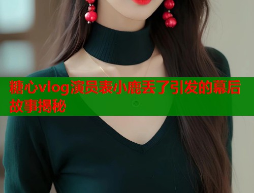 糖心vlog演员表小鹿丢了引发的幕后故事揭秘  第1张
