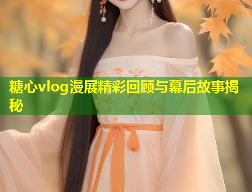 糖心vlog漫展精彩回顾与幕后故事揭秘  第1张