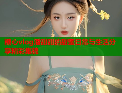糖心vlog潘甜甜的甜蜜日常与生活分享精彩集锦  第1张