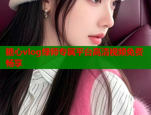 糖心vlog绿师专属平台高清视频免费畅享  第1张