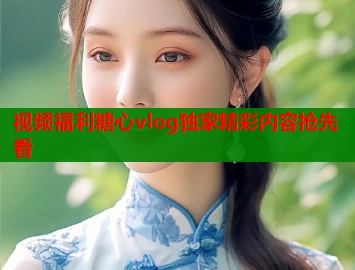 视频福利糖心vlog独家精彩内容抢先看  第1张