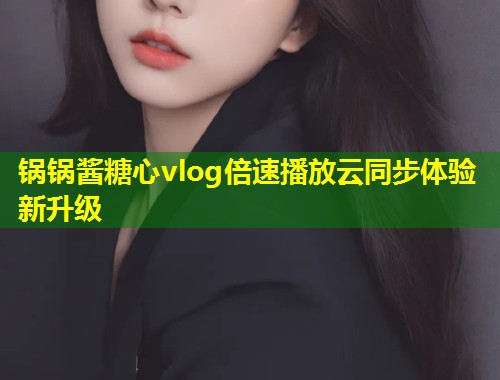 锅锅酱糖心vlog倍速播放云同步体验新升级  第1张