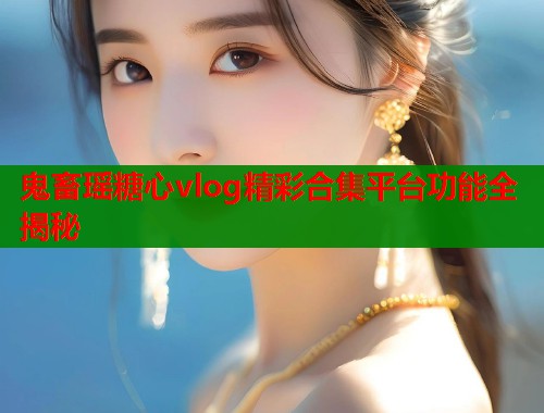 鬼畜瑶糖心vlog精彩合集平台功能全揭秘  第1张