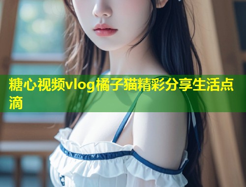 糖心视频vlog橘子猫精彩分享生活点滴  第1张